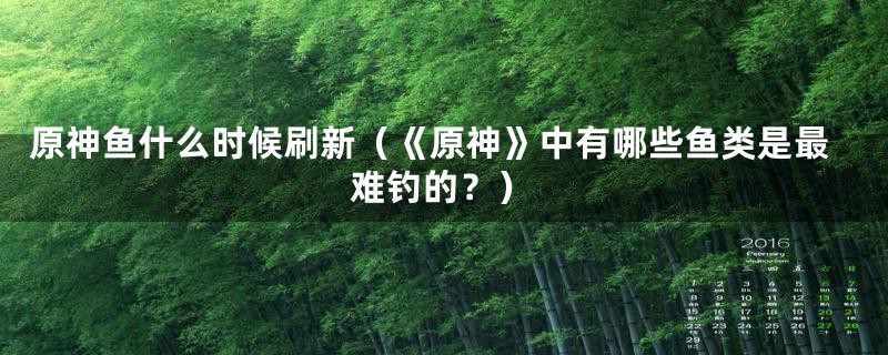 原神鱼什么时候刷新（《原神》中有哪些鱼类是最难钓的？）