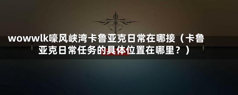 wowwlk嚎风峡湾卡鲁亚克日常在哪接（卡鲁亚克日常任务的具体位置在哪里？）