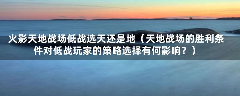 火影天地战场低战选天还是地（天地战场的胜利条件对低战玩家的策略选择有何影响？）