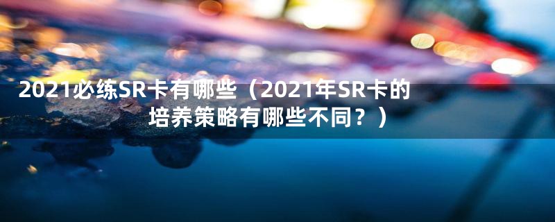 2021必练SR卡有哪些（2021年SR卡的培养策略有哪些不同？）