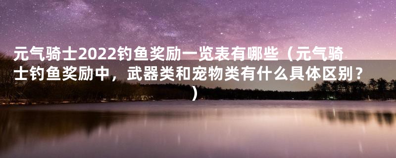 元气骑士2022钓鱼奖励一览表有哪些（元气骑士钓鱼奖励中，武器类和宠物类有什么具体区别？）