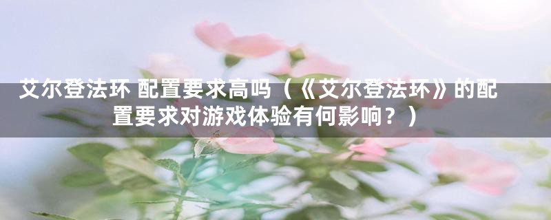 艾尔登法环 配置要求高吗（《艾尔登法环》的配置要求对游戏体验有何影响？）