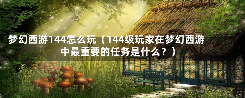 梦幻西游144怎么玩（144级玩家在梦幻西游中最重要的任务是什么？）