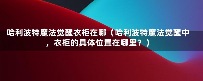 哈利波特魔法觉醒衣柜在哪（哈利波特魔法觉醒中，衣柜的具体位置在哪里？）