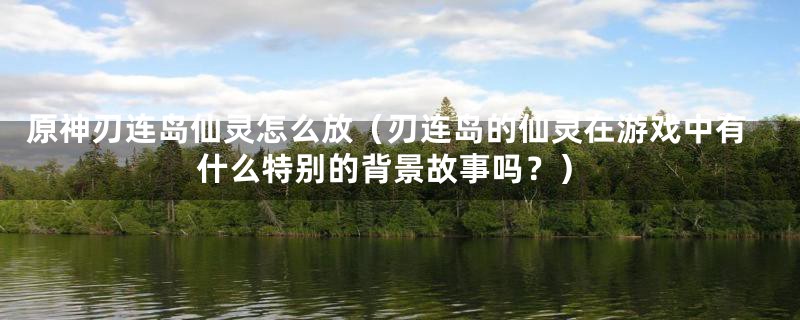 原神刃连岛仙灵怎么放（刃连岛的仙灵在游戏中有什么特别的背景故事吗？）