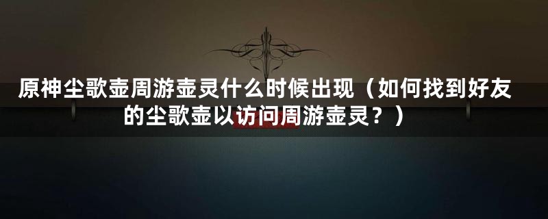 原神尘歌壶周游壶灵什么时候出现（如何找到好友的尘歌壶以访问周游壶灵？）