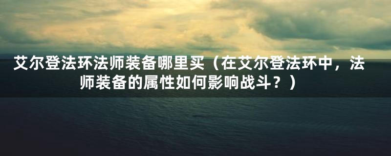 艾尔登法环法师装备哪里买（在艾尔登法环中，法师装备的属性如何影响战斗？）