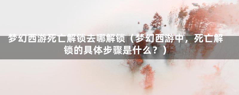 梦幻西游死亡解锁去哪解锁（梦幻西游中，死亡解锁的具体步骤是什么？）