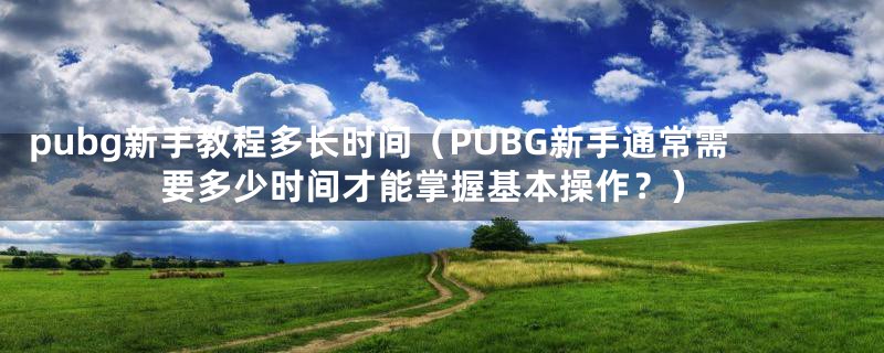 pubg新手教程多长时间（PUBG新手通常需要多少时间才能掌握基本操作？）