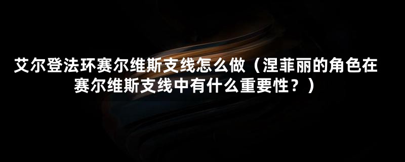 艾尔登法环赛尔维斯支线怎么做（涅菲丽的角色在赛尔维斯支线中有什么重要性？）