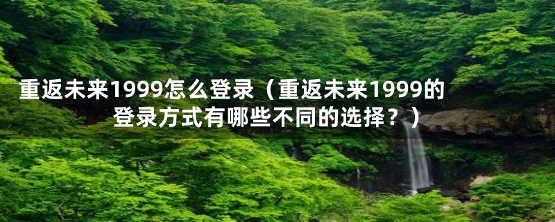 重返未来1999怎么登录（重返未来1999的登录方式有哪些不同的选择？）