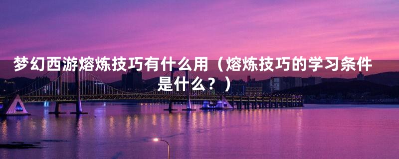 梦幻西游熔炼技巧有什么用（熔炼技巧的学习条件是什么？）