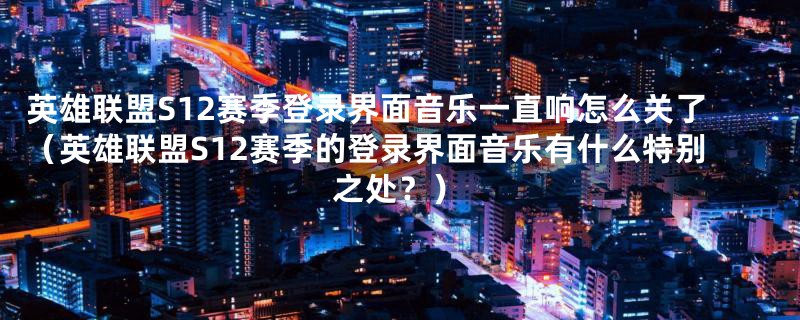 英雄联盟S12赛季登录界面音乐一直响怎么关了（英雄联盟S12赛季的登录界面音乐有什么特别之处？）