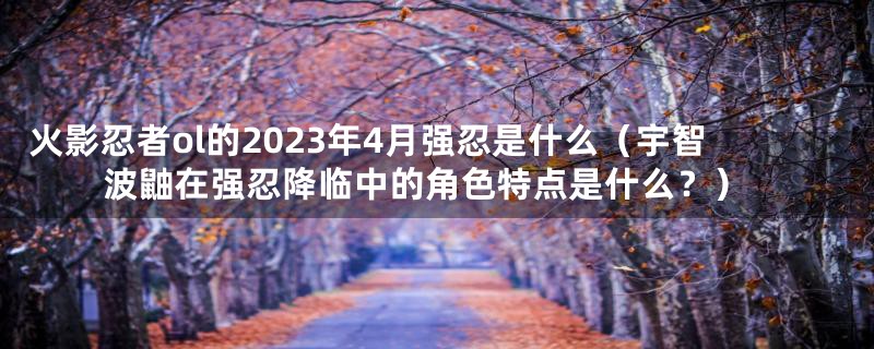 火影忍者ol的2023年4月强忍是什么（宇智波鼬在强忍降临中的角色特点是什么？）