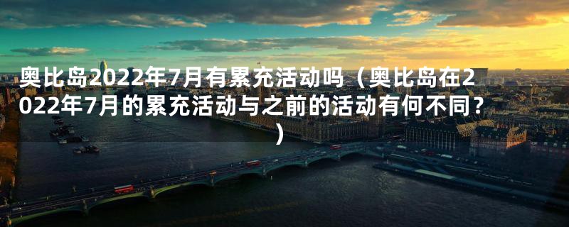 奥比岛2022年7月有累充活动吗（奥比岛在2022年7月的累充活动与之前的活动有何不同？）