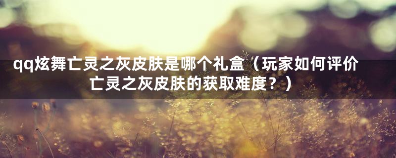 qq炫舞亡灵之灰皮肤是哪个礼盒（玩家如何评价亡灵之灰皮肤的获取难度？）