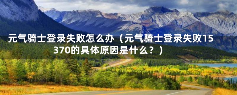 元气骑士登录失败怎么办（元气骑士登录失败15370的具体原因是什么？）