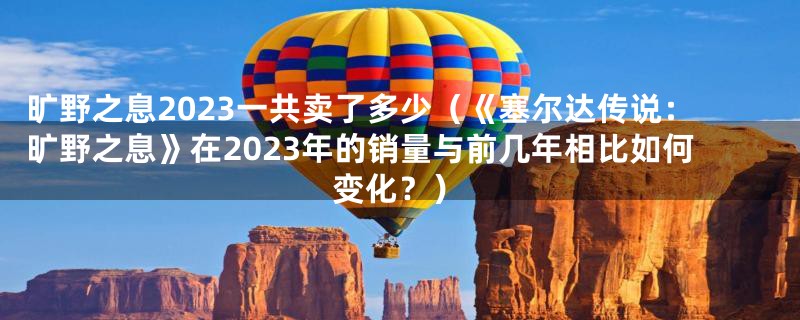 旷野之息2023一共卖了多少（《塞尔达传说：旷野之息》在2023年的销量与前几年相比如何变化？）