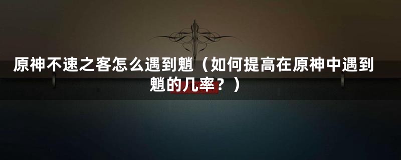 原神不速之客怎么遇到魈（如何提高在原神中遇到魈的几率？）