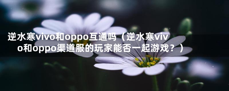 逆水寒vivo和oppo互通吗（逆水寒vivo和oppo渠道服的玩家能否一起游戏？）