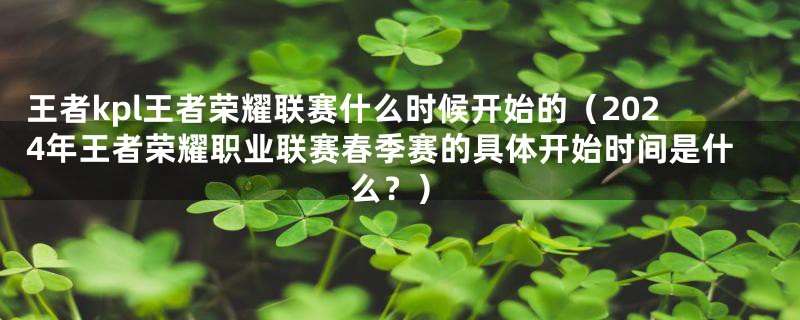 王者kpl王者荣耀联赛什么时候开始的（2024年王者荣耀职业联赛春季赛的具体开始时间是什么？）