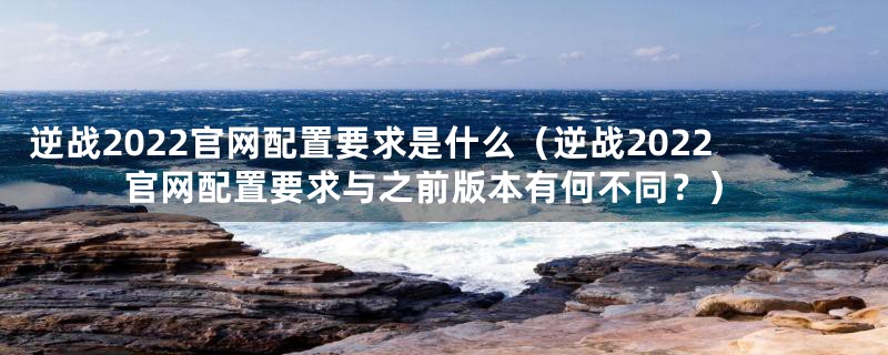 逆战2022官网配置要求是什么（逆战2022官网配置要求与之前版本有何不同？）