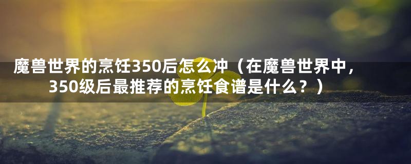 魔兽世界的烹饪350后怎么冲（在魔兽世界中，350级后最推荐的烹饪食谱是什么？）