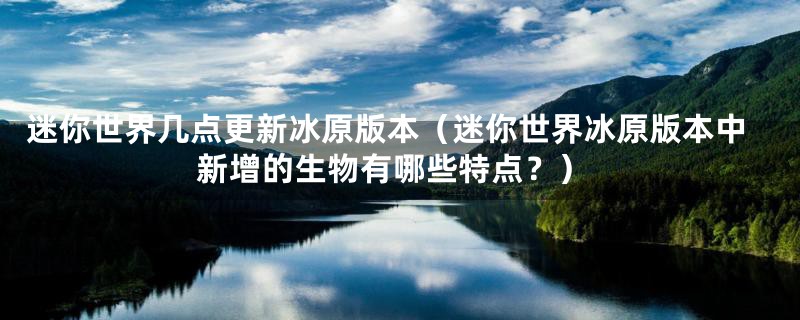 迷你世界几点更新冰原版本（迷你世界冰原版本中新增的生物有哪些特点？）