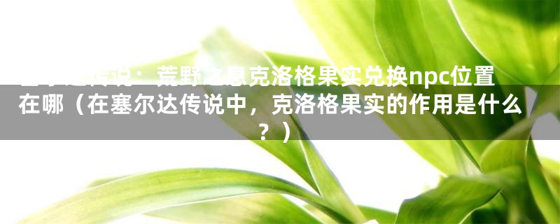 塞尔达传说：荒野之息克洛格果实兑换npc位置在哪（在塞尔达传说中，克洛格果实的作用是什么？）