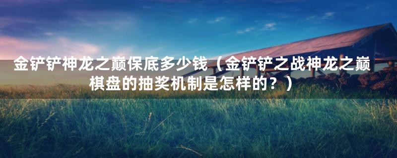 金铲铲神龙之巅保底多少钱（金铲铲之战神龙之巅棋盘的抽奖机制是怎样的？）