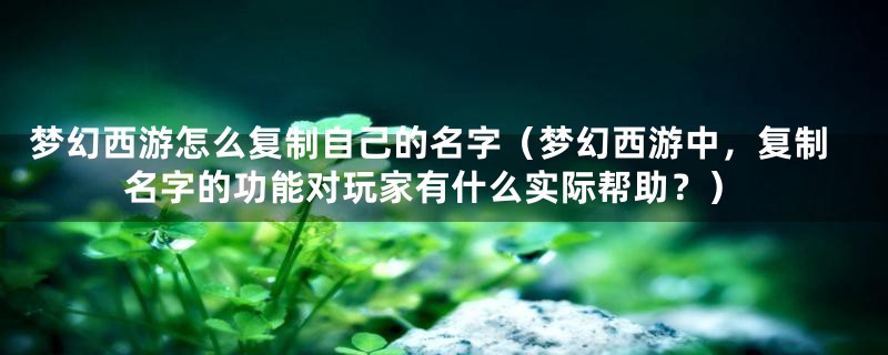 梦幻西游怎么复制自己的名字（梦幻西游中，复制名字的功能对玩家有什么实际帮助？）