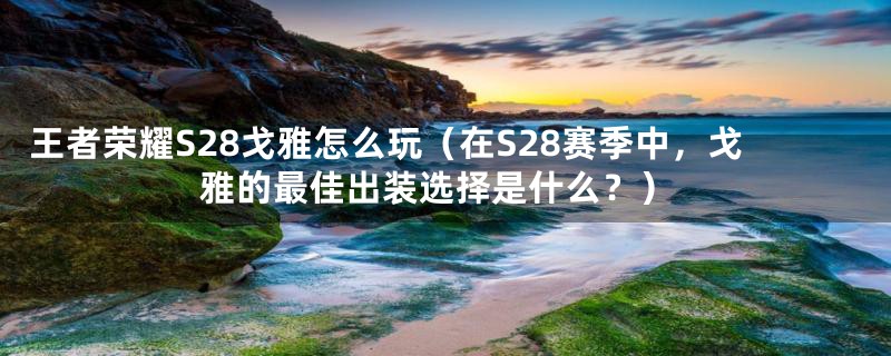 王者荣耀S28戈雅怎么玩（在S28赛季中，戈雅的最佳出装选择是什么？）