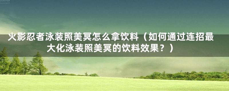 火影忍者泳装照美冥怎么拿饮料（如何通过连招最大化泳装照美冥的饮料效果？）