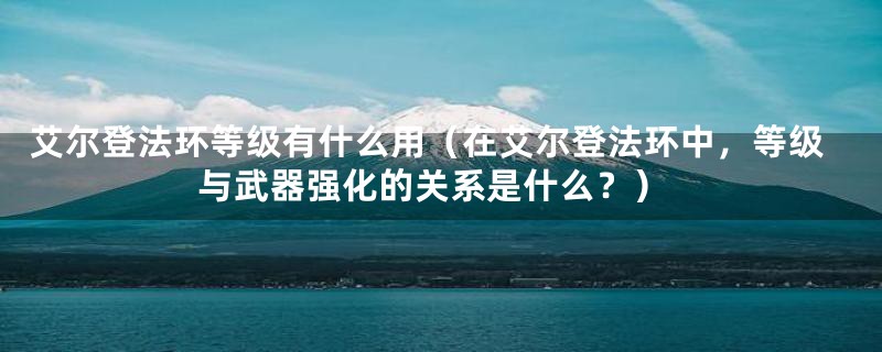 艾尔登法环等级有什么用（在艾尔登法环中，等级与武器强化的关系是什么？）