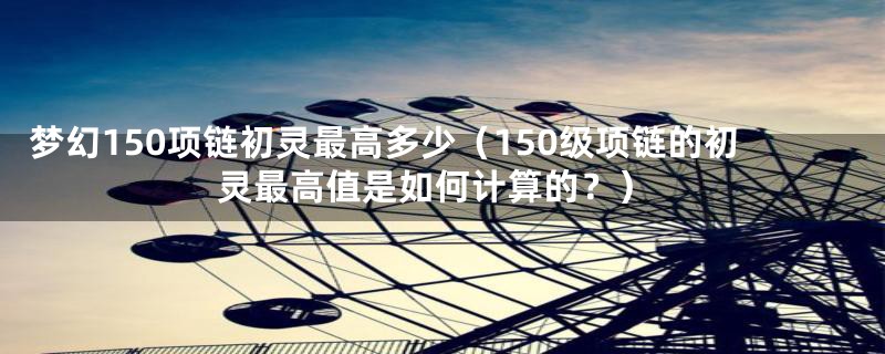 梦幻150项链初灵最高多少（150级项链的初灵最高值是如何计算的？）