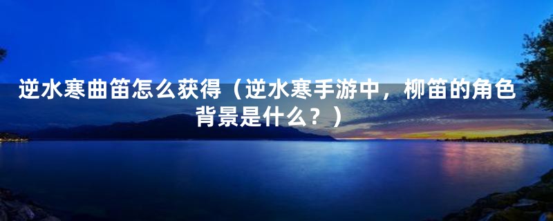 逆水寒曲笛怎么获得（逆水寒手游中，柳笛的角色背景是什么？）