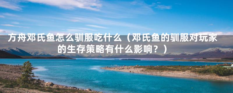 方舟邓氏鱼怎么驯服吃什么（邓氏鱼的驯服对玩家的生存策略有什么影响？）