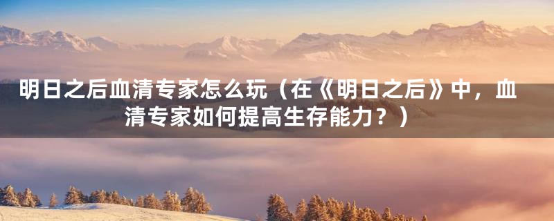 明日之后血清专家怎么玩（在《明日之后》中，血清专家如何提高生存能力？）