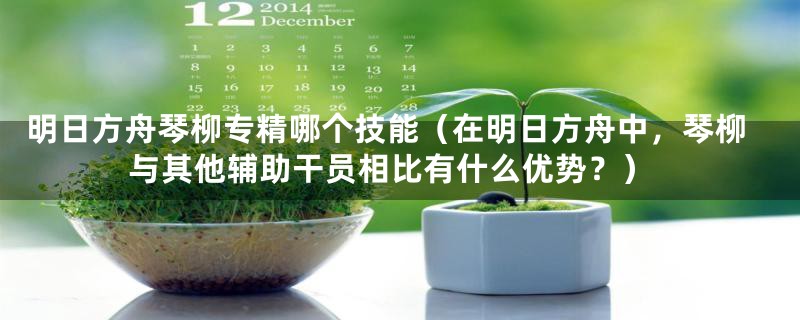 明日方舟琴柳专精哪个技能（在明日方舟中，琴柳与其他辅助干员相比有什么优势？）