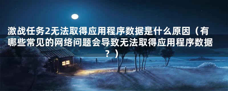 激战任务2无法取得应用程序数据是什么原因（有哪些常见的网络问题会导致无法取得应用程序数据？）