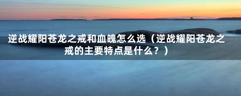 逆战耀阳苍龙之戒和血魄怎么选（逆战耀阳苍龙之戒的主要特点是什么？）