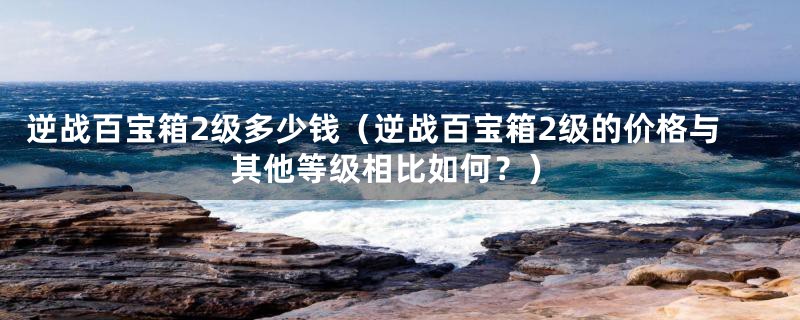 逆战百宝箱2级多少钱（逆战百宝箱2级的价格与其他等级相比如何？）