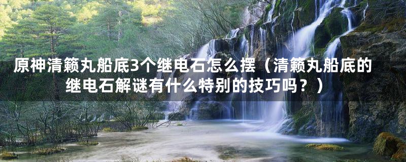 原神清籁丸船底3个继电石怎么摆（清籁丸船底的继电石解谜有什么特别的技巧吗？）