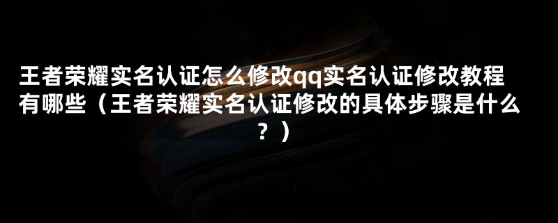 王者荣耀实名认证怎么修改qq实名认证修改教程有哪些（王者荣耀实名认证修改的具体步骤是什么？）