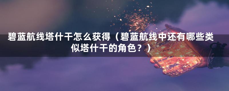 碧蓝航线塔什干怎么获得（碧蓝航线中还有哪些类似塔什干的角色？）