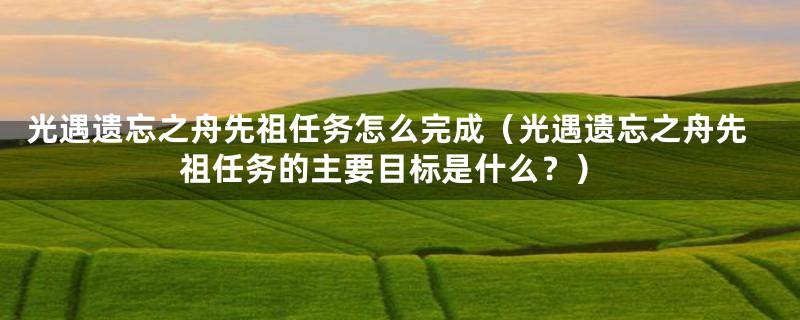 光遇遗忘之舟先祖任务怎么完成（光遇遗忘之舟先祖任务的主要目标是什么？）