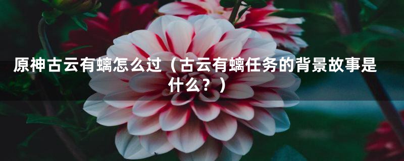 原神古云有螭怎么过（古云有螭任务的背景故事是什么？）