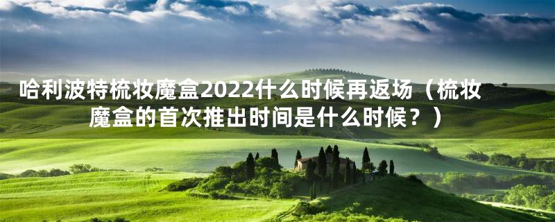 哈利波特梳妆魔盒2022什么时候再返场（梳妆魔盒的首次推出时间是什么时候？）