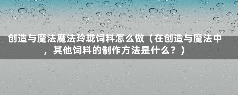 创造与魔法魔法玲珑饲料怎么做（在创造与魔法中，其他饲料的制作方法是什么？）