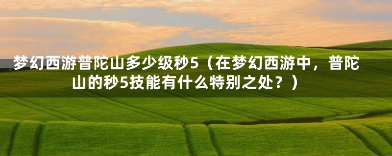 梦幻西游普陀山多少级秒5（在梦幻西游中，普陀山的秒5技能有什么特别之处？）